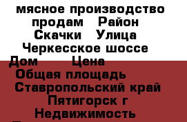 мясное производство продам › Район ­ Скачки › Улица ­ Черкесское шоссе › Дом ­ 4 › Цена ­ 6 500 000 › Общая площадь ­ 250 - Ставропольский край, Пятигорск г. Недвижимость » Помещения продажа   